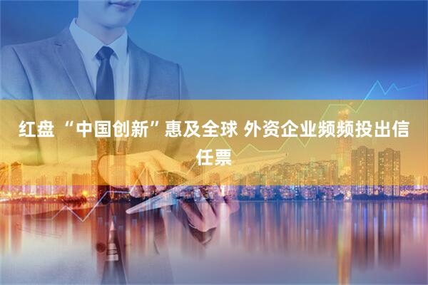 红盘 “中国创新”惠及全球 外资企业频频投出信任票