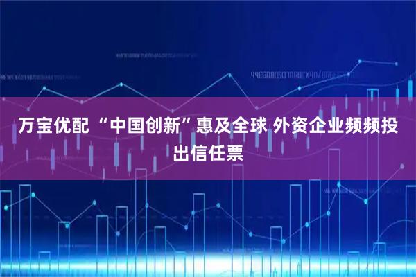 万宝优配 “中国创新”惠及全球 外资企业频频投出信任票