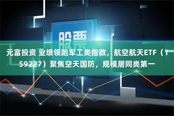 元富投资 业绩领跑军工类指数，航空航天ETF（159227）聚焦空天国防，规模居同类第一