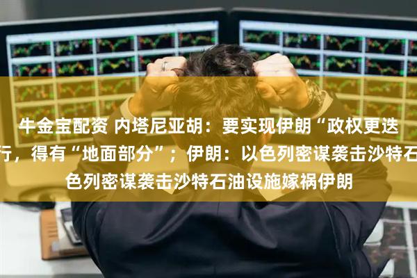牛金宝配资 内塔尼亚胡：要实现伊朗“政权更迭”，光靠空袭不行，得有“地面部分”；伊朗：以色列密谋袭击沙特石油设施嫁祸伊朗