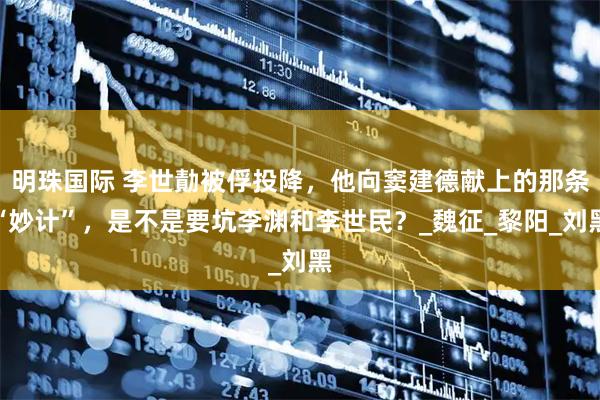 明珠国际 李世勣被俘投降，他向窦建德献上的那条“妙计”，是不是要坑李渊和李世民？_魏征_黎阳_刘黑