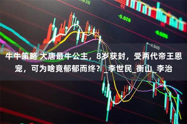 牛牛策略 大唐最牛公主，8岁获封，受两代帝王恩宠，可为啥竟郁郁而终？_李世民_衡山_李治