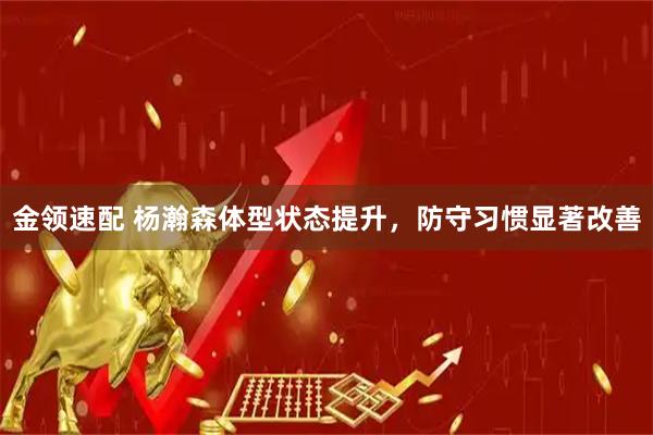 金领速配 杨瀚森体型状态提升，防守习惯显著改善