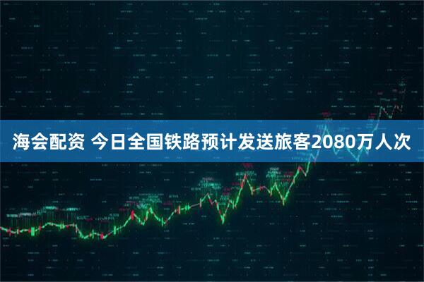 海会配资 今日全国铁路预计发送旅客2080万人次