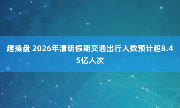 趣操盘 2026年清明假期交通出行人数预计超8.45亿人次