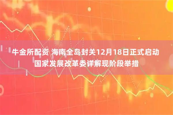 牛金所配资 海南全岛封关12月18日正式启动 国家发展改革委详解现阶段举措