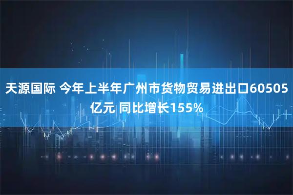 天源国际 今年上半年广州市货物贸易进出口60505亿元 同比增长155%