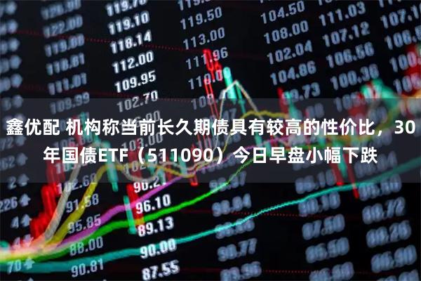 鑫优配 机构称当前长久期债具有较高的性价比，30年国债ETF（511090）今日早盘小幅下跌