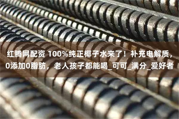 红腾网配资 100%纯正椰子水来了！补充电解质，0添加0脂肪，老人孩子都能喝_可可_满分_爱好者