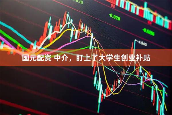 国元配资 中介，盯上了大学生创业补贴