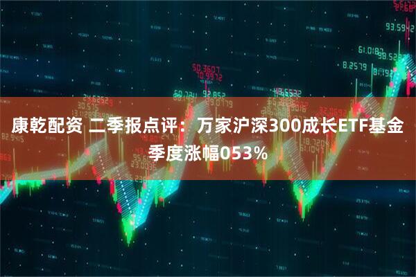 康乾配资 二季报点评:万家沪深300成长ETF基金季度涨幅053%